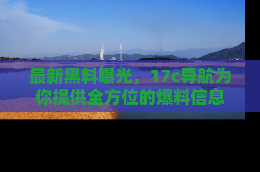 最新黑料曝光,17c导航为你提供全方位的爆料信息