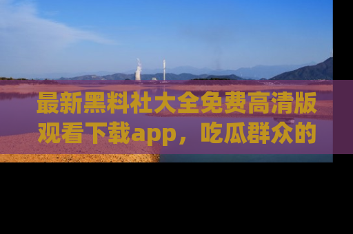 最新黑料社大全免费高清版观看下载app,吃瓜群众的必备神器