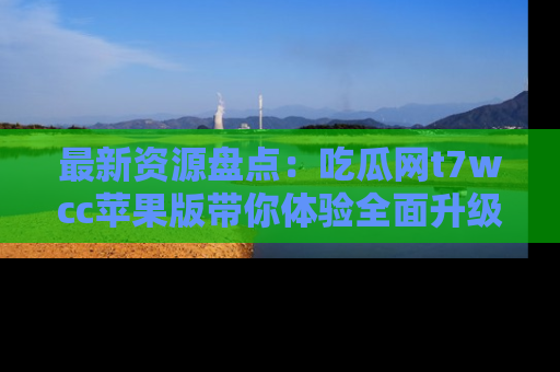 最新资源盘点:吃瓜网t7wcc苹果版带你体验全面升级