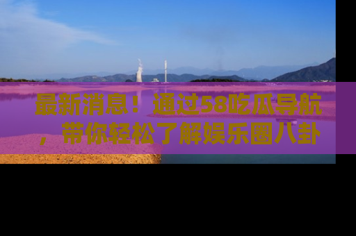 最新消息!通过58吃瓜导航,带你轻松了解娱乐圈八卦动态!