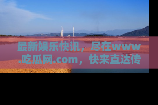 最新娱乐快讯,尽在www.吃瓜网.com,快来直达传送门收获惊喜吧!